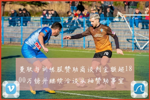 曼联与训练服赞助商谈判金额超1800万镑并继续洽谈衣袖赞助事宜