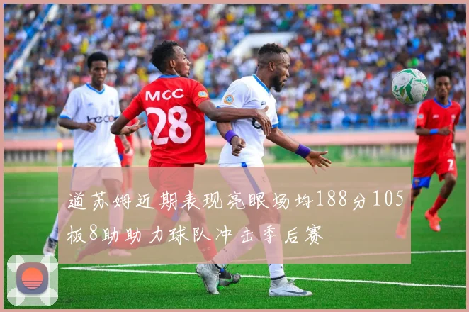 道苏姆近期表现亮眼场均188分105板8助助力球队冲击季后赛