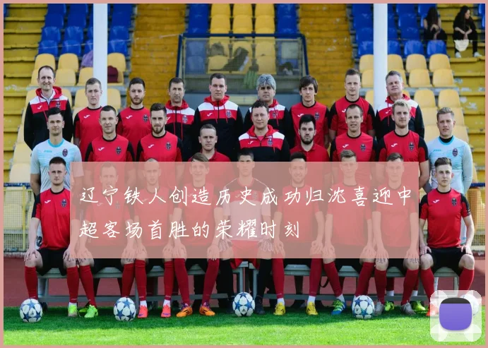 辽宁铁人创造历史成功归沈喜迎中超客场首胜的荣耀时刻