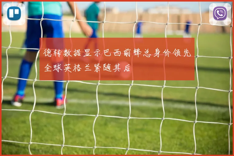 德转数据显示巴西前锋总身价领先全球英格兰紧随其后