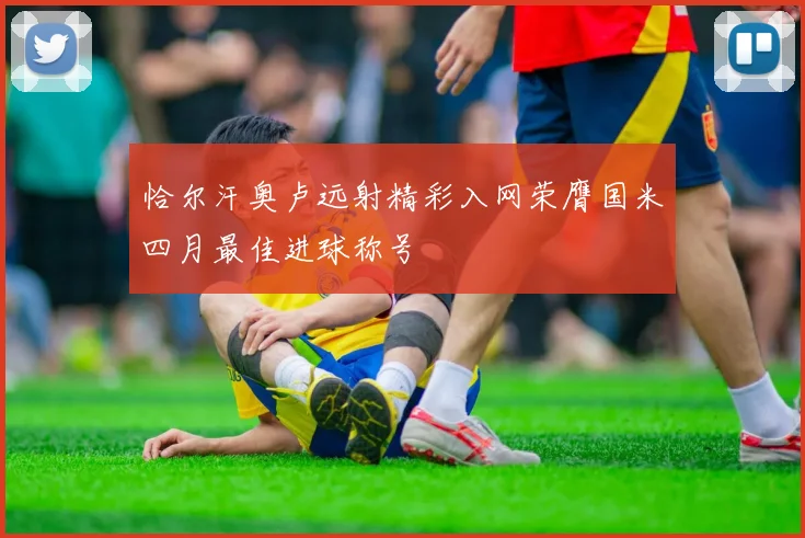 恰尔汗奥卢远射精彩入网荣膺国米四月最佳进球称号