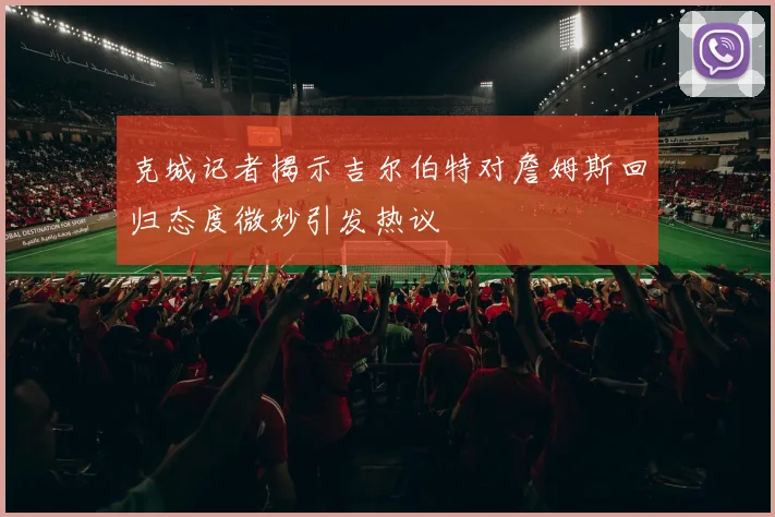 克城记者揭示吉尔伯特对詹姆斯回归态度微妙引发热议