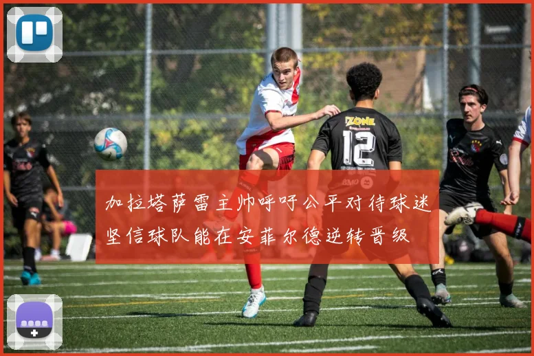 加拉塔萨雷主帅呼吁公平对待球迷坚信球队能在安菲尔德逆转晋级