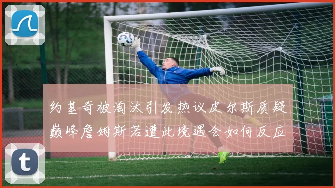 约基奇被淘汰引发热议皮尔斯质疑巅峰詹姆斯若遭此境遇会如何反应