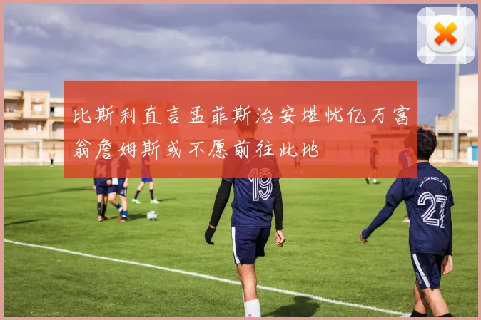 比斯利直言孟菲斯治安堪忧亿万富翁詹姆斯或不愿前往此地
