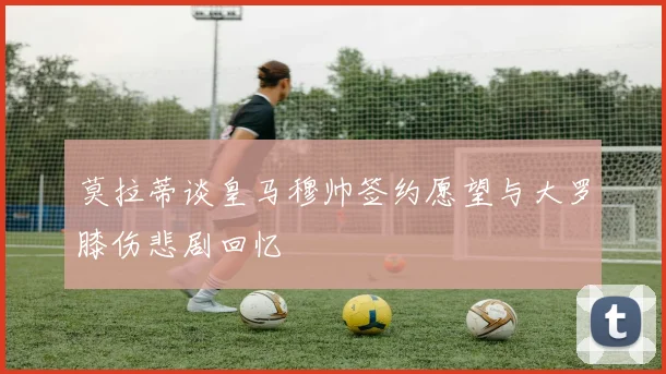 莫拉蒂谈皇马穆帅签约愿望与大罗膝伤悲剧回忆