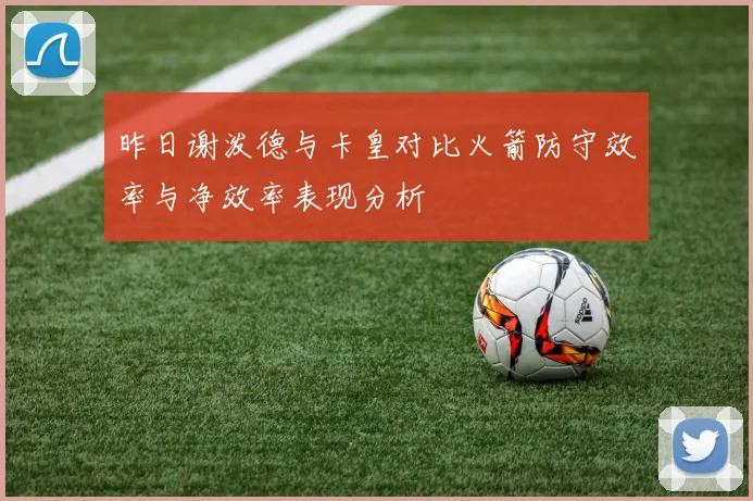 昨日谢泼德与卡皇对比火箭防守效率与净效率表现分析