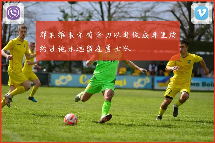 邓利维表示将全力以赴促成库里续约让他永远留在勇士队