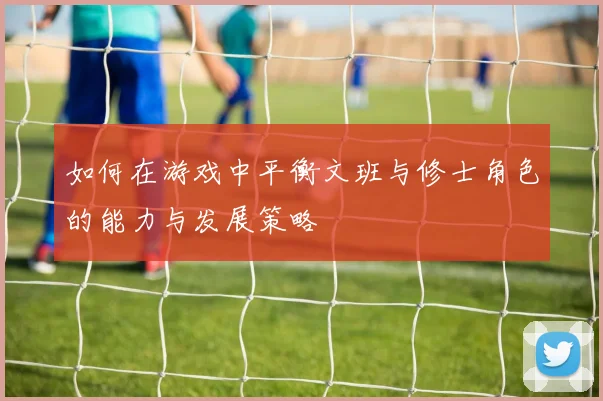 如何在游戏中平衡文班与修士角色的能力与发展策略