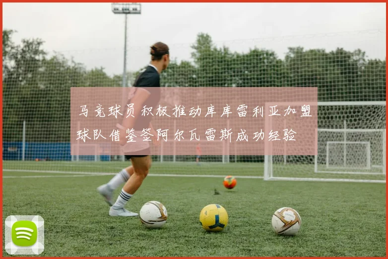 马竞球员积极推动库库雷利亚加盟球队借鉴签阿尔瓦雷斯成功经验