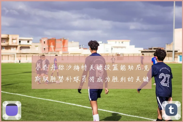 小乔丹称沙梅特关键投篮能助尼克斯取胜替补球员将成为胜利的关键因素