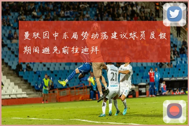 曼联因中东局势动荡建议球员度假期间避免前往迪拜