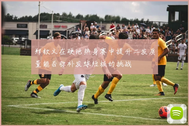 郑钦文在硬地热身赛中提升二发质量能否弥补发球短板的挑战